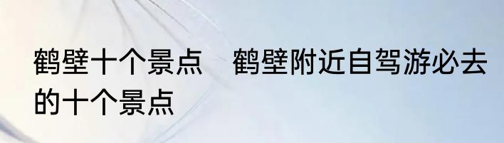鹤壁十个景点　鹤壁附近自驾游必去的十个景点