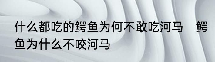 什么都吃的鳄鱼为何不敢吃河马　鳄鱼为什么不咬河马