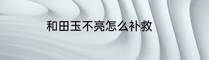 和田玉不亮怎么补救