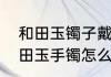 和田玉镯子戴久了会有什么变化　和田玉手镯怎么看品质