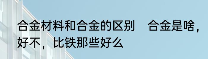 合金材料和合金的区别　合金是啥，好不，比铁那些好么