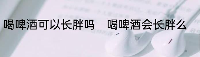 喝啤酒可以长胖吗　喝啤酒会长胖么