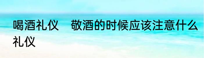 喝酒礼仪　敬酒的时候应该注意什么礼仪
