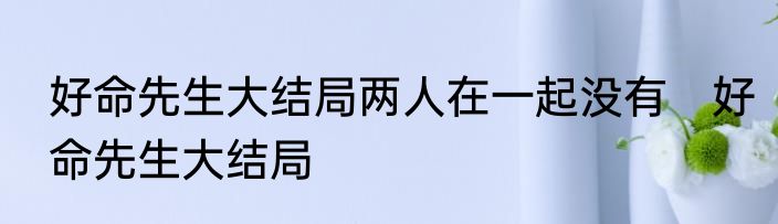 好命先生大结局两人在一起没有　好命先生大结局