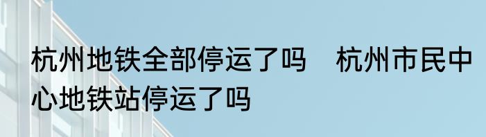 杭州地铁全部停运了吗　杭州市民中心地铁站停运了吗