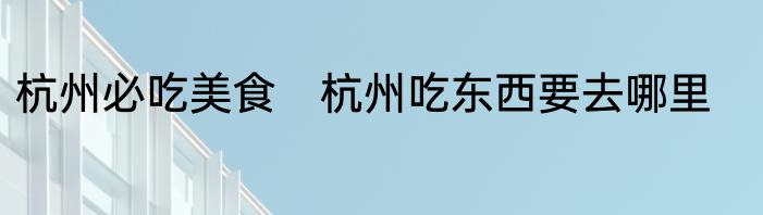 杭州必吃美食　杭州吃东西要去哪里