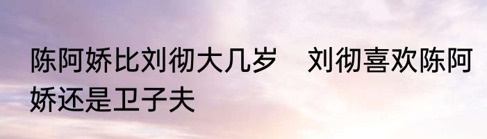 陈阿娇比刘彻大几岁　刘彻喜欢陈阿娇还是卫子夫
