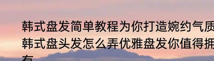韩式盘发简单教程为你打造婉约气质　韩式盘头发怎么弄优雅盘发你值得拥有