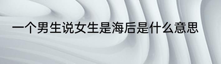 一个男生说女生是海后是什么意思