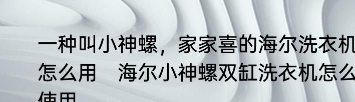 一种叫小神螺，家家喜的海尔洗衣机怎么用　海尔小神螺双缸洗衣机怎么使用