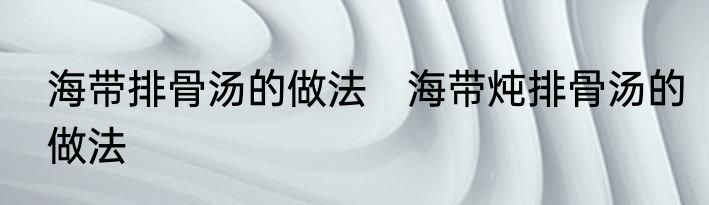 海带排骨汤的做法　海带炖排骨汤的做法