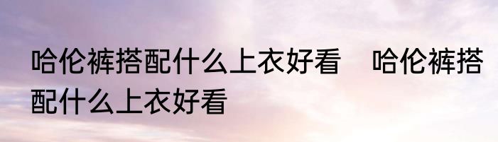 哈伦裤搭配什么上衣好看　哈伦裤搭配什么上衣好看