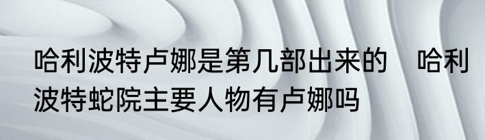 哈利波特卢娜是第几部出来的　哈利波特蛇院主要人物有卢娜吗