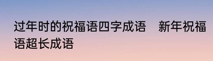 过年时的祝福语四字成语　新年祝福语超长成语