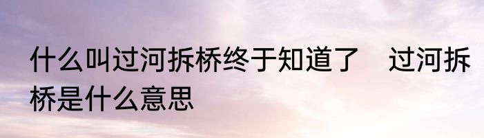 什么叫过河拆桥终于知道了　过河拆桥是什么意思