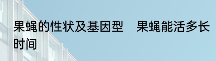 果蝇的性状及基因型　果蝇能活多长时间