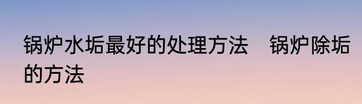 锅炉水垢最好的处理方法　锅炉除垢的方法
