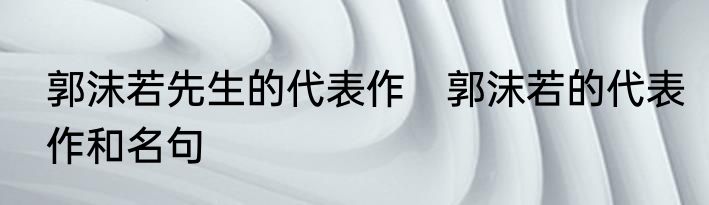 郭沫若先生的代表作　郭沫若的代表作和名句