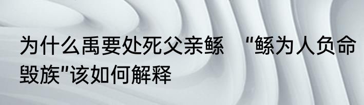 为什么禹要处死父亲鲧　“鲧为人负命毁族”该如何解释
