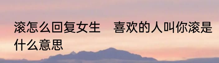 滚怎么回复女生　喜欢的人叫你滚是什么意思
