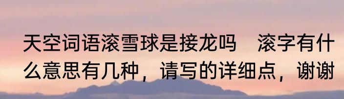 天空词语滚雪球是接龙吗　滚字有什么意思有几种，请写的详细点，谢谢