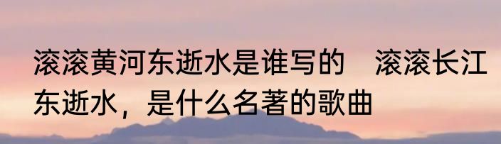 滚滚黄河东逝水是谁写的　滚滚长江东逝水，是什么名著的歌曲
