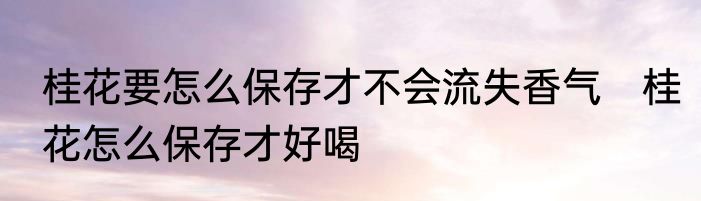 桂花要怎么保存才不会流失香气　桂花怎么保存才好喝