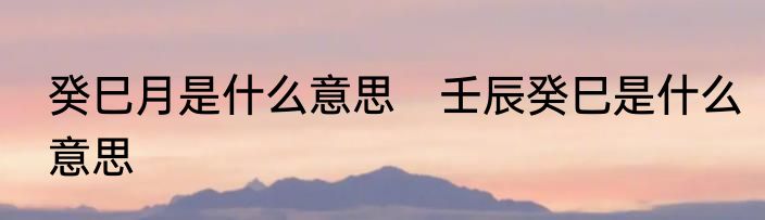 癸巳月是什么意思　壬辰癸巳是什么意思