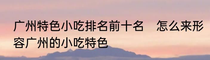 广州特色小吃排名前十名　怎么来形容广州的小吃特色