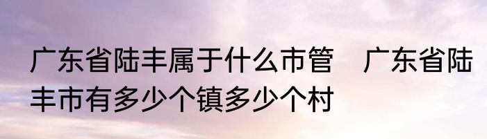 广东省陆丰属于什么市管　广东省陆丰市有多少个镇多少个村