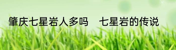 肇庆七星岩人多吗　七星岩的传说