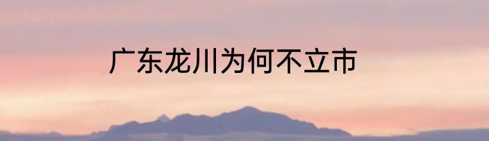 广东龙川为何不立市