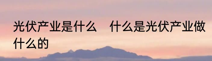 光伏产业是什么　什么是光伏产业做什么的