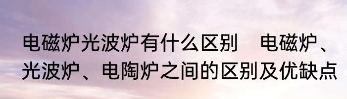 电磁炉光波炉有什么区别　电磁炉、光波炉、电陶炉之间的区别及优缺点