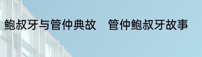 鲍叔牙与管仲典故　管仲鲍叔牙故事