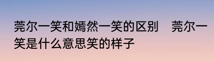 莞尔一笑和嫣然一笑的区别　莞尔一笑是什么意思笑的样子