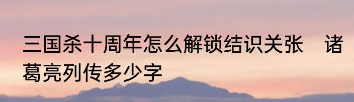 三国杀十周年怎么解锁结识关张　诸葛亮列传多少字