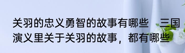 关羽的忠义勇智的故事有哪些　三国演义里关于关羽的故事，都有哪些