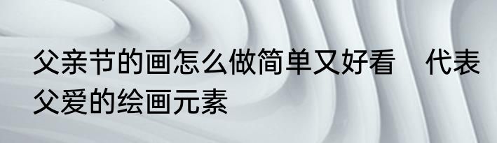 父亲节的画怎么做简单又好看　代表父爱的绘画元素