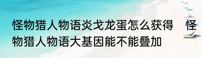 怪物猎人物语炎戈龙蛋怎么获得　怪物猎人物语大基因能不能叠加