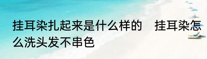 挂耳染扎起来是什么样的　挂耳染怎么洗头发不串色