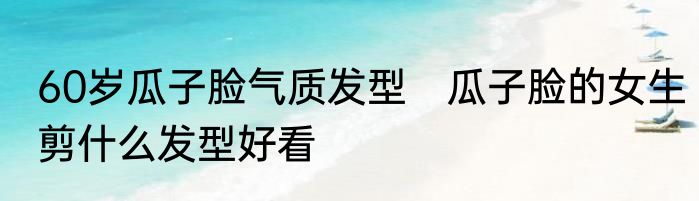 60岁瓜子脸气质发型　瓜子脸的女生剪什么发型好看
