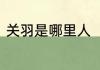 关羽是哪里人　关羽是哪个地方的人