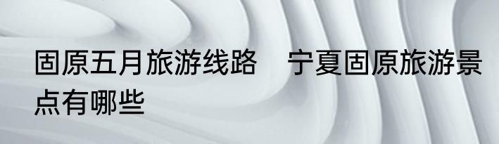 固原五月旅游线路　宁夏固原旅游景点有哪些
