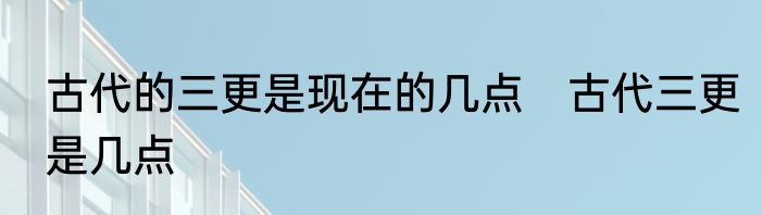 古代的三更是现在的几点　古代三更是几点