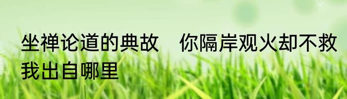 坐禅论道的典故　你隔岸观火却不救我出自哪里