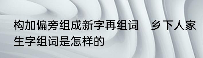构加偏旁组成新字再组词　乡下人家生字组词是怎样的