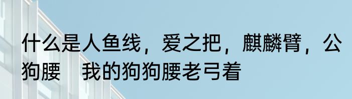 什么是人鱼线，爱之把，麒麟臂，公狗腰　我的狗狗腰老弓着