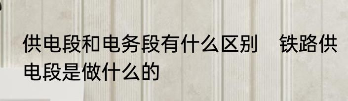 供电段和电务段有什么区别　铁路供电段是做什么的