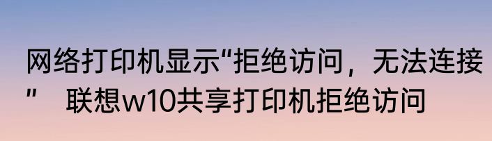 网络打印机显示“拒绝访问，无法连接”　联想w10共享打印机拒绝访问